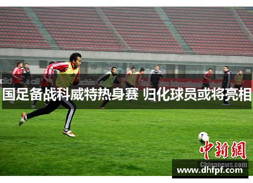 国足备战科威特热身赛 归化球员或将亮相